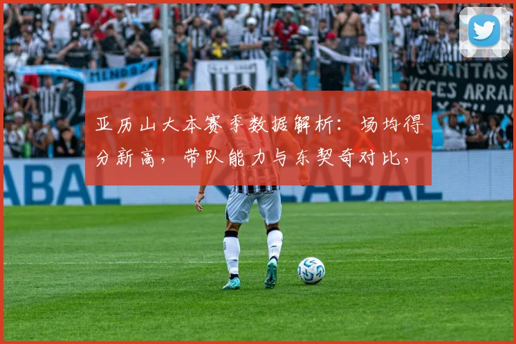 亚历山大本赛季数据解析：场均得分新高，带队能力与东契奇对比，能否锁定最佳一阵？