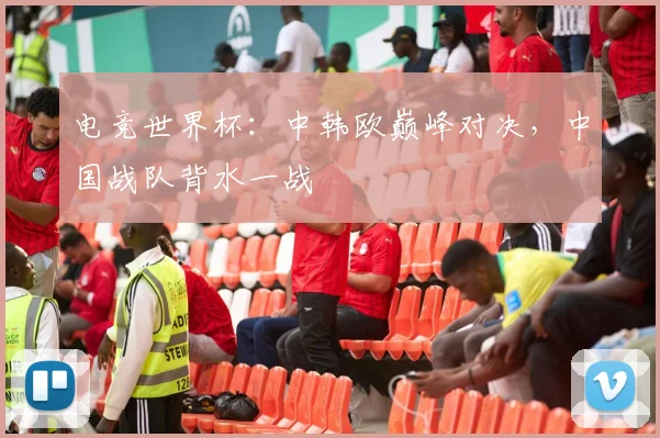 电竞世界杯:中韩欧巅峰对决,中国战队背水一战