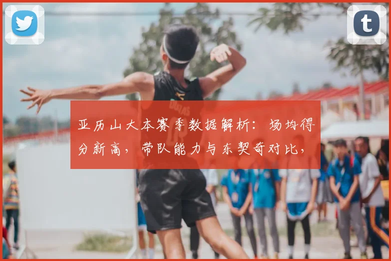 亚历山大本赛季数据解析：场均得分新高，带队能力与东契奇对比，能否锁定最佳一阵？