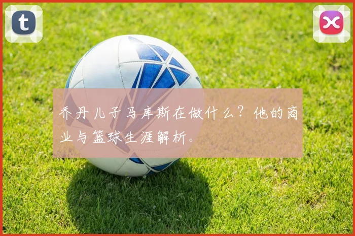 乔丹儿子马库斯在做什么？他的商业与篮球生涯解析。