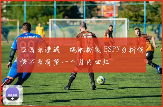 亚马尔遭遇腘绳肌撕裂 ESPN分析伤势不重有望一个月内回归
