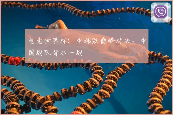 电竞世界杯:中韩欧巅峰对决,中国战队背水一战