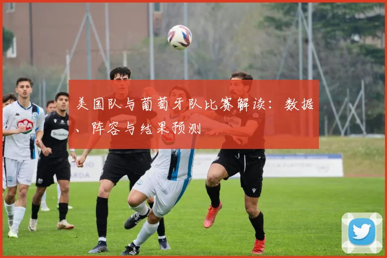 美国队与葡萄牙队比赛解读:数据、阵容与结果预测