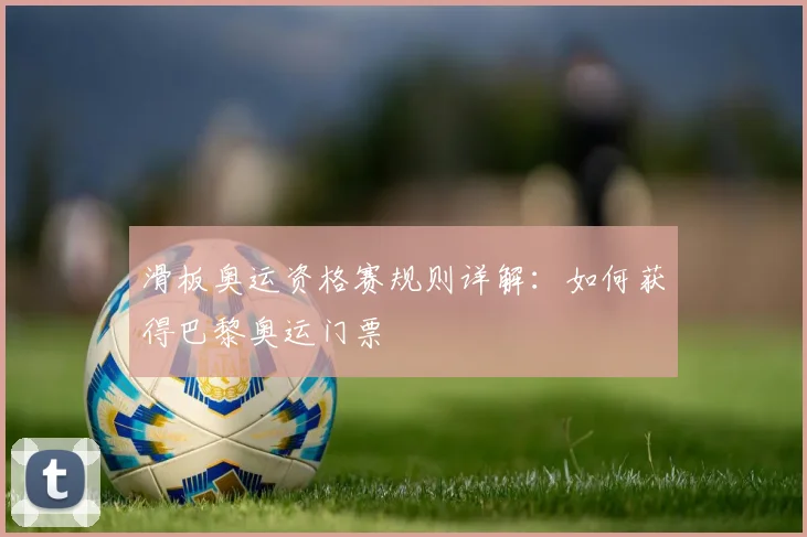 滑板奥运资格赛规则详解：如何获得巴黎奥运门票
