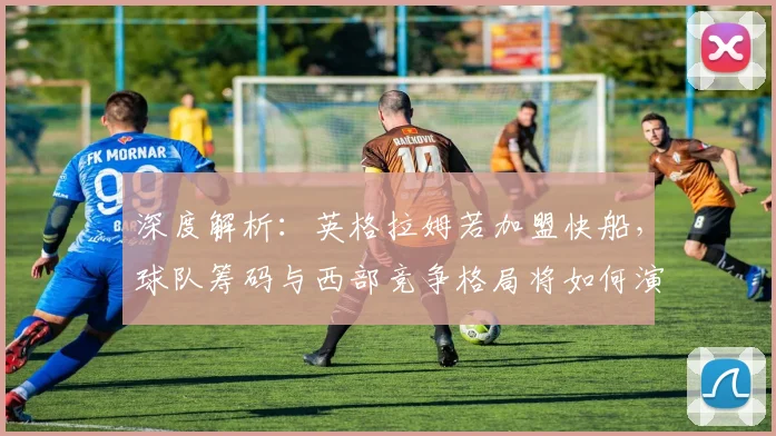 深度解析：英格拉姆若加盟快船，球队筹码与西部竞争格局将如何演变？