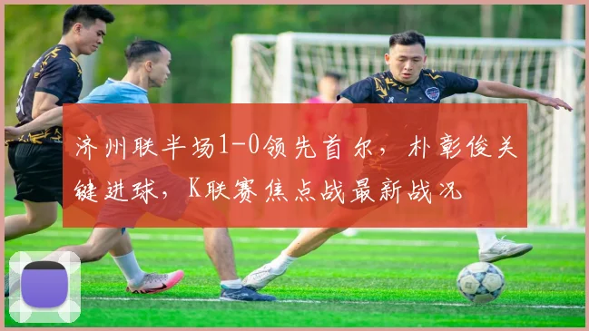 济州联半场1-0领先首尔，朴彰俊关键进球，K联赛焦点战最新战况
