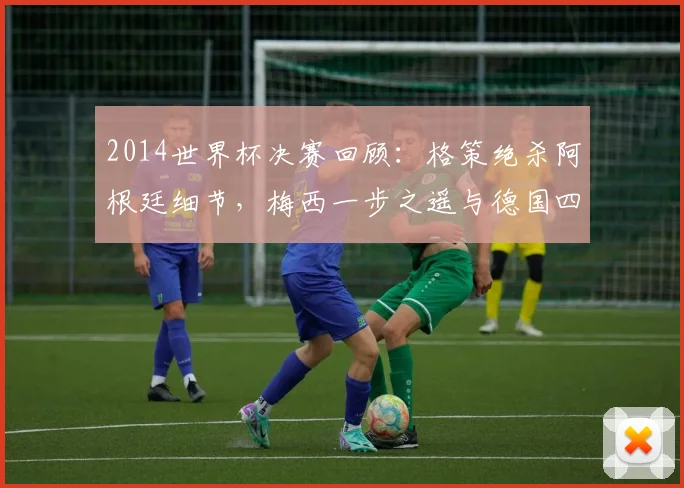 2014世界杯决赛回顾：格策绝杀阿根廷细节，梅西一步之遥与德国四星荣耀历程全解析