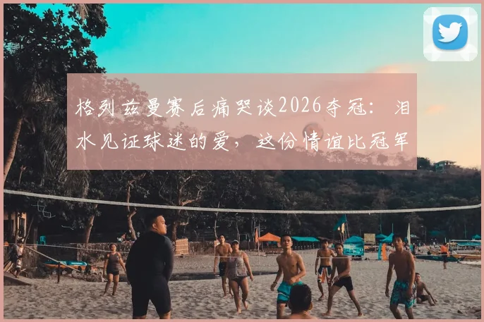 格列兹曼赛后痛哭谈2026夺冠：泪水见证球迷的爱，这份情谊比冠军更珍贵
