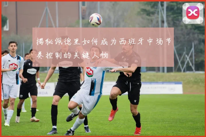 揭秘佩德里如何成为西班牙中场节奏控制的关键人物