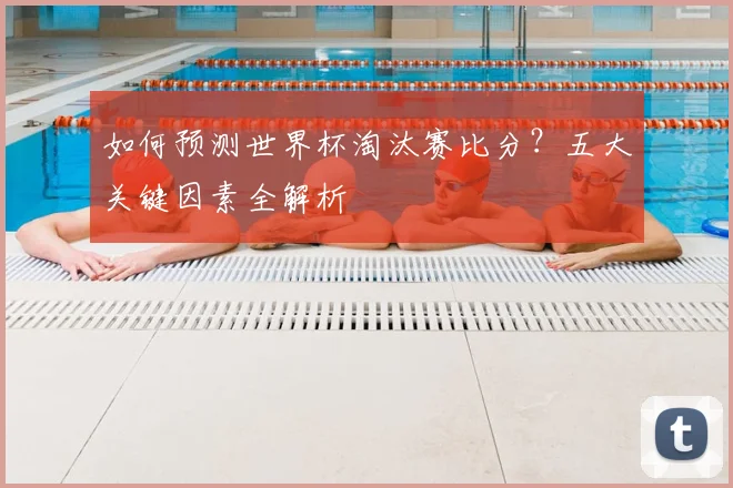 如何预测世界杯淘汰赛比分？五大关键因素全解析