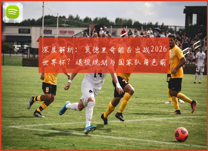 深度解析：莫德里奇能否出战2026世界杯？退役规划与国家队角色前瞻