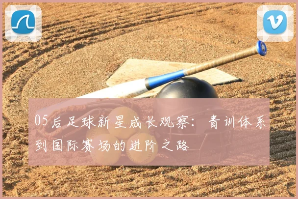 05后足球新星成长观察：青训体系到国际赛场的进阶之路