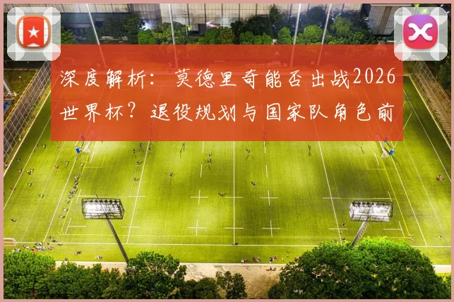 深度解析：莫德里奇能否出战2026世界杯？退役规划与国家队角色前瞻