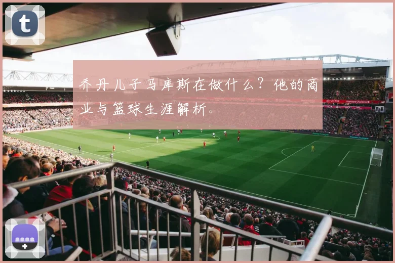 乔丹儿子马库斯在做什么？他的商业与篮球生涯解析。