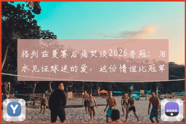 格列兹曼赛后痛哭谈2026夺冠：泪水见证球迷的爱，这份情谊比冠军更珍贵
