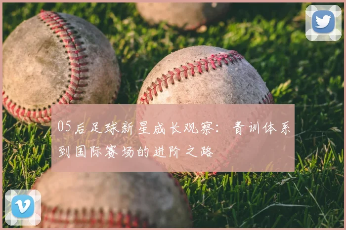 05后足球新星成长观察：青训体系到国际赛场的进阶之路